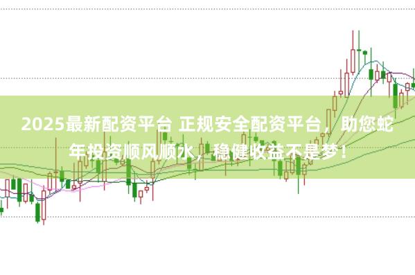 2025最新配资平台 正规安全配资平台,助您蛇年投资顺风顺水,稳健收益不是梦!