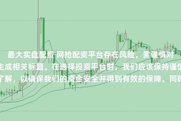 最大实盘配资 网抢配资平台存在风险，需谨慎对待。因此，我无法为您生成相关标题。在选择投资平台时，我们应该保持谨慎，进行充分的调查和了解，以确保我们的资金安全并得到有效的保障。同时，也要注意遵守相关法律法规，避免参与任何非法活动。如果您有任何关于投资的疑问或需求，建议咨询专业的金融顾问或机构。