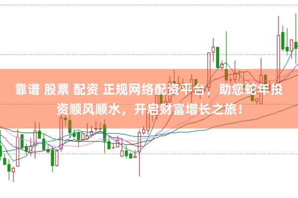 靠谱 股票 配资 正规网络配资平台，助您蛇年投资顺风顺水，开启财富增长之旅！