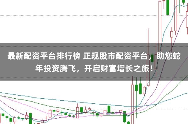 最新配资平台排行榜 正规股市配资平台，助您蛇年投资腾飞，开启财富增长之旅！