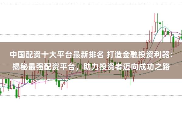 中国配资十大平台最新排名 打造金融投资利器：揭秘最强配资平台，助力投资者迈向成功之路