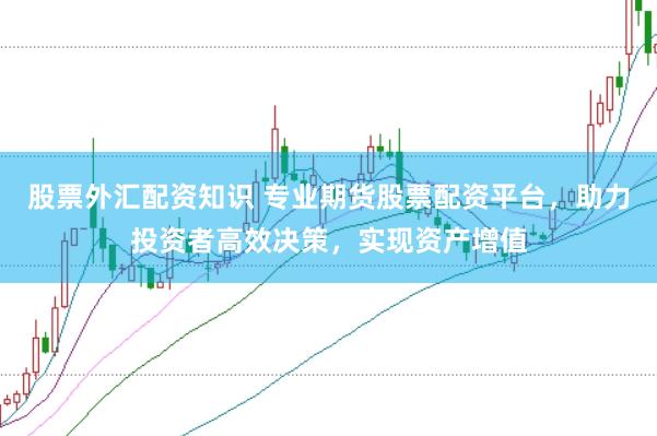 股票外汇配资知识 专业期货股票配资平台，助力投资者高效决策，实现资产增值