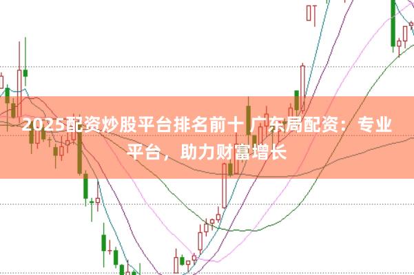 2025配资炒股平台排名前十 广东局配资：专业平台，助力财富增长