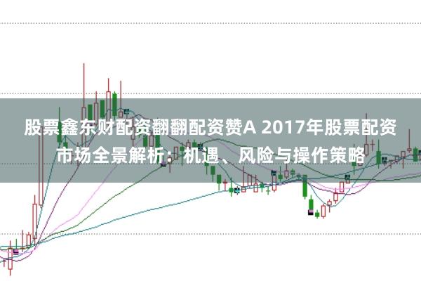 股票鑫东财配资翻翻配资赞A 2017年股票配资市场全景解析：机遇、风险与操作策略