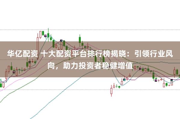 华亿配资 十大配资平台排行榜揭晓：引领行业风向，助力投资者稳健增值