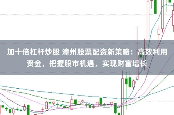 加十倍杠杆炒股 漳州股票配资新策略：高效利用资金，把握股市机遇，实现财富增长