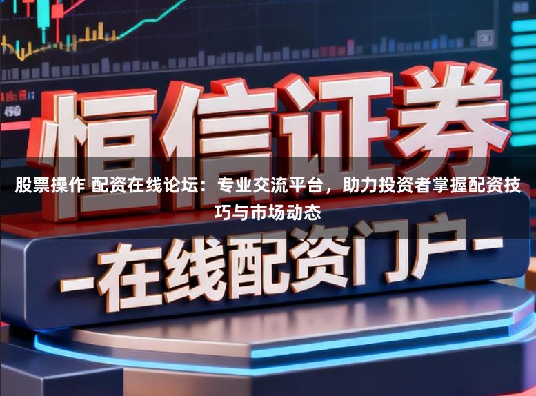 股票操作 配资在线论坛：专业交流平台，助力投资者掌握配资技巧与市场动态