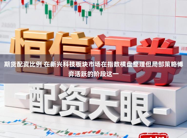 期货配资比例 在新兴科技板块市场在指数横盘整理但局部策略博弈活跃的阶段这一