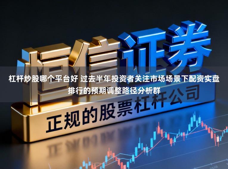 杠杆炒股哪个平台好 过去半年投资者关注市场场景下配资实盘排行的预期调整路径分析群