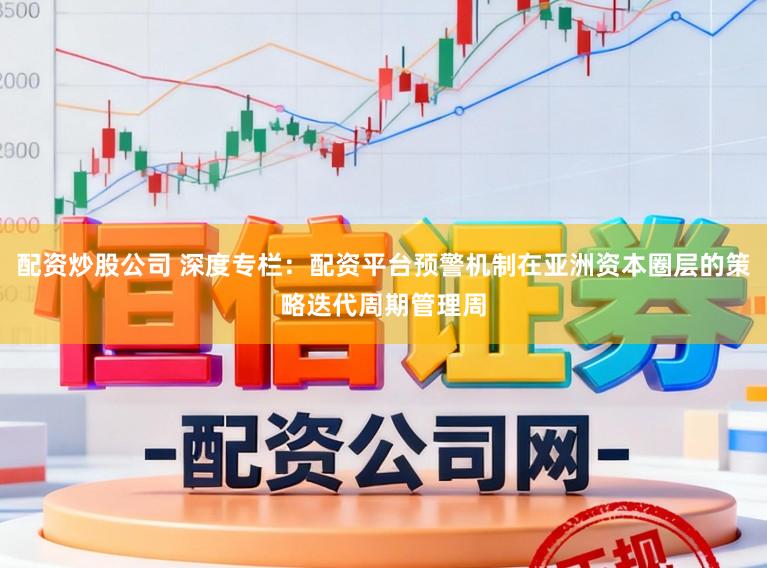 配资炒股公司 深度专栏：配资平台预警机制在亚洲资本圈层的策略迭代周期管理周