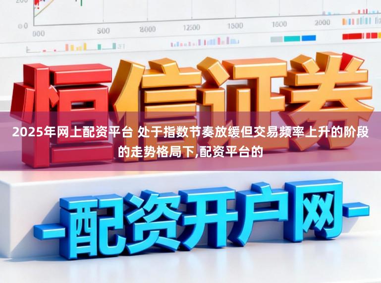 2025年网上配资平台 处于指数节奏放缓但交易频率上升的阶段的走势格局下，配资平台的