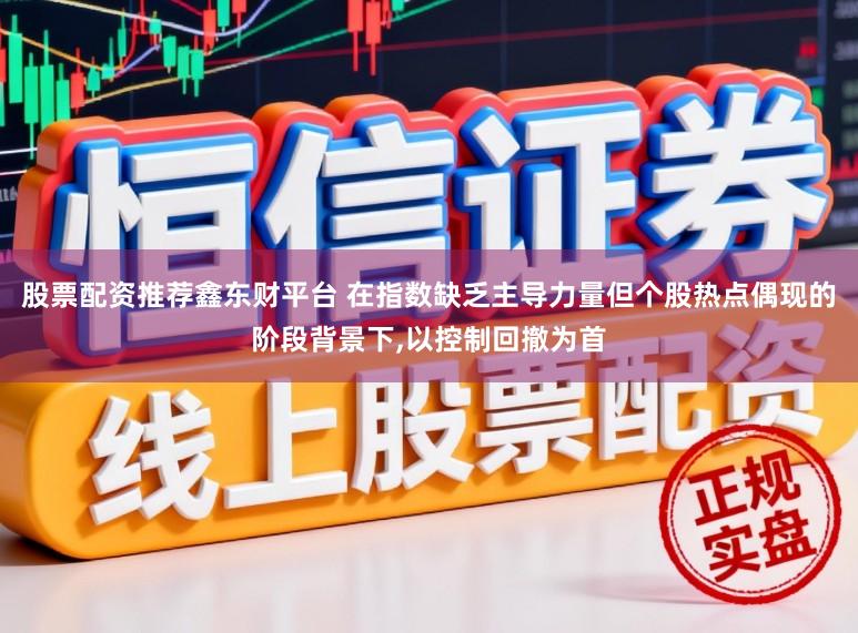 股票配资推荐鑫东财平台 在指数缺乏主导力量但个股热点偶现的阶段背景下，以控制回撤为首