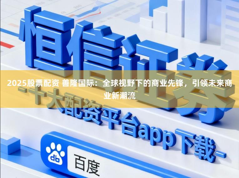 2025股票配资 善隆国际：全球视野下的商业先锋，引领未来商业新潮流