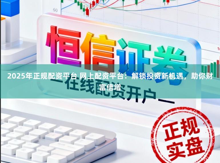 2025年正规配资平台 网上配资平台：解锁投资新机遇，助你财富倍增
