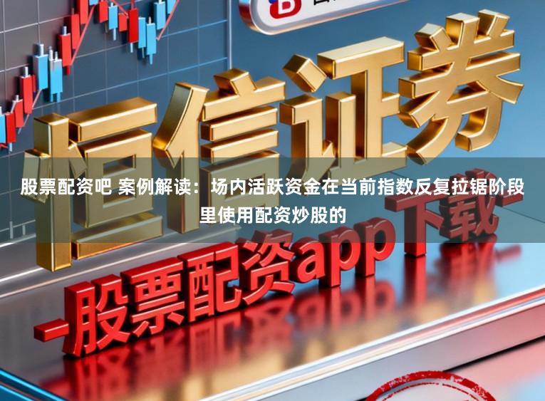 股票配资吧 案例解读：场内活跃资金在当前指数反复拉锯阶段里使用配资炒股的
