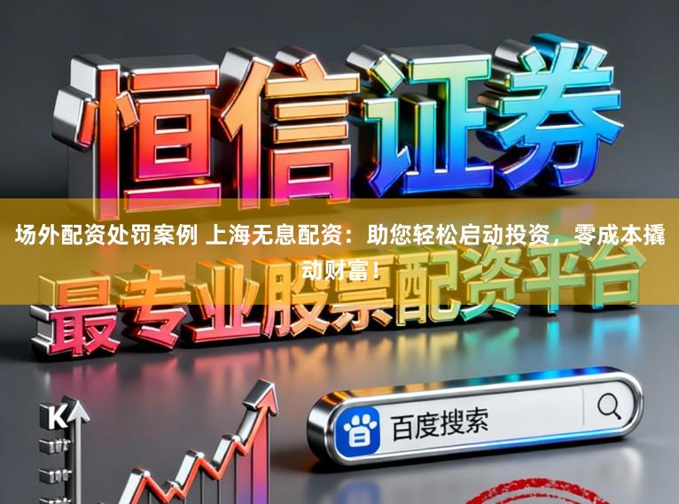 场外配资处罚案例 上海无息配资：助您轻松启动投资，零成本撬动财富！