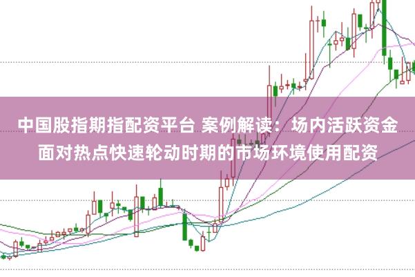 中国股指期指配资平台 案例解读：场内活跃资金面对热点快速轮动时期的市场环境使用配资
