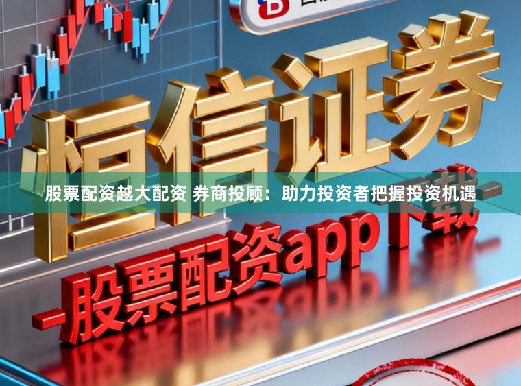 股票配资越大配资 券商投顾：助力投资者把握投资机遇